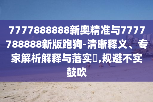 7777888888新奥精准与7777788888新版跑狗-清晰释义、专家解析解释与落实​,规避不实鼓吹