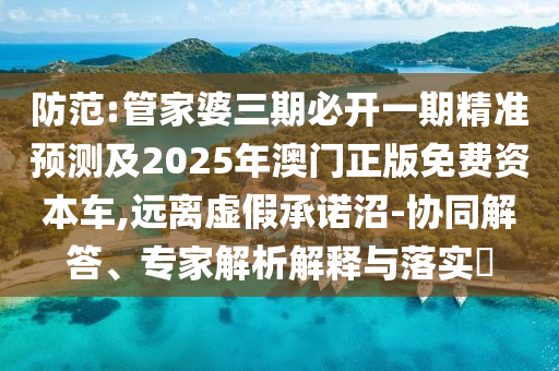 防范:管家婆三期必开一期精准预测及2025年澳门正版免费资本车,远离虚假承诺沼-协同解答、专家解析解释与落实